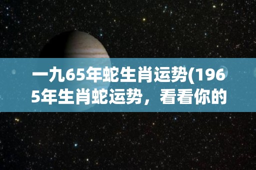 一九65年蛇生肖运势(1965年生肖蛇运势，看看你的幸运之星闪耀在哪？)