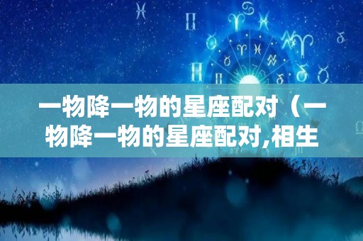 一物降一物的星座配对（一物降一物的星座配对,相生相克,天生绝配!）