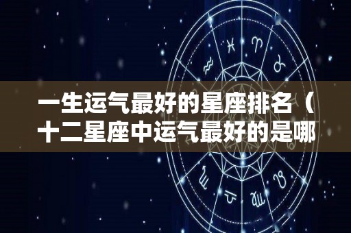 一生运气最好的星座排名（十二星座中运气最好的是哪个星座）