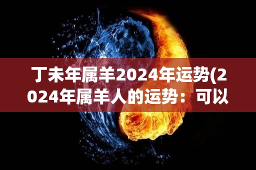 丁未年属羊2024年运势(2024年属羊人的运势：可以迎来事业发展新机遇)