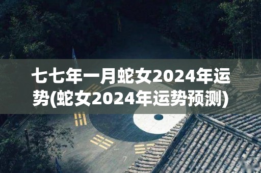 七七年一月蛇女2024年运势(蛇女2024年运势预测)