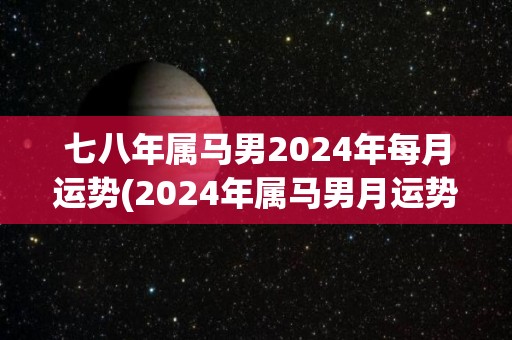 七八年属马男2024年每月运势(2024年属马男月运势预测)