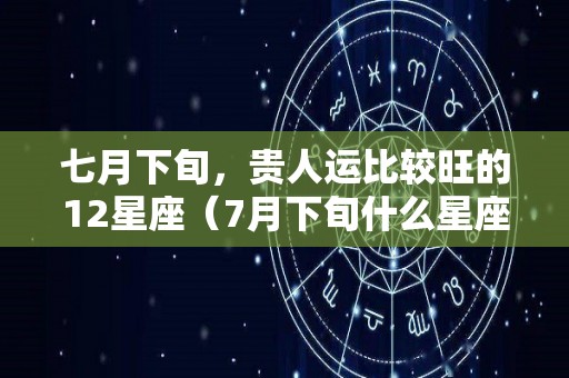 七月下旬，贵人运比较旺的12星座（7月下旬什么星座）