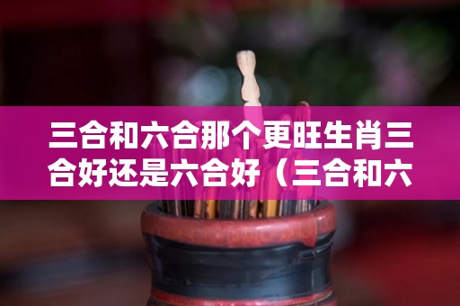 三合和六合那个更旺生肖三合好还是六合好（三合和六个合生肖哪个最好）