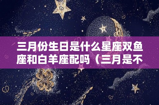 三月份生日是什么星座双鱼座和白羊座配吗（三月是不是双鱼座和白羊座）