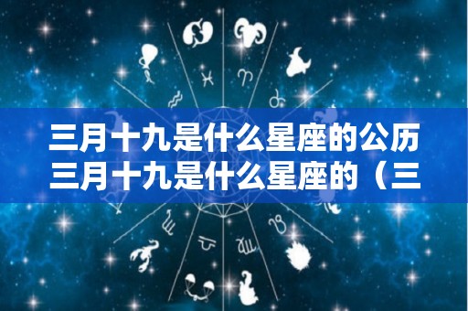 三月十九是什么星座的公历三月十九是什么星座的（三月十九日是什么星座的）