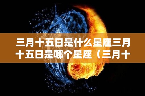 三月十五日是什么星座三月十五日是哪个星座（三月十五号是什么星座的人）