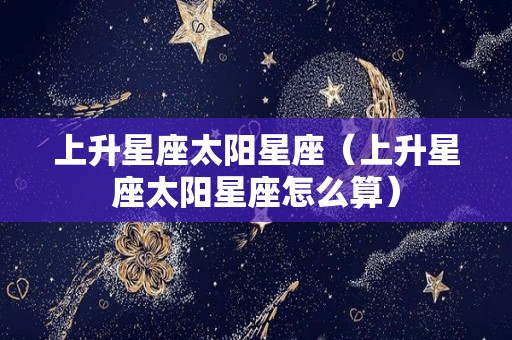 上升星座太阳星座（上升星座太阳星座怎么算）