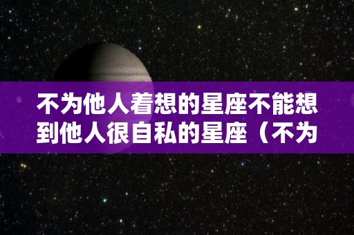 不为他人着想的星座不能想到他人很自私的星座（不为别人着想的人,自私自利的人）