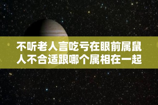 不听老人言吃亏在眼前属鼠人不合适跟哪个属相在一起？（属鼠的跟什么属相不合跟什么最合）