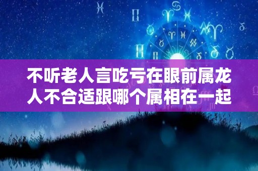 不听老人言吃亏在眼前属龙人不合适跟哪个属相在一起？（属龙的人和什么属相合作不好）