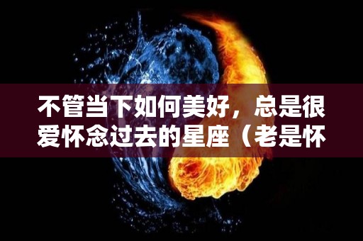 不管当下如何美好，总是很爱怀念过去的星座（老是怀念过去的美好）