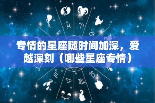 专情的星座随时间加深，爱越深刻（哪些星座专情）