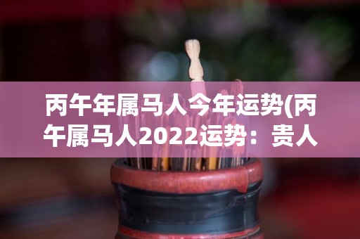 丙午年属马人今年运势(丙午属马人2022运势：贵人相助，好机会连连来！)