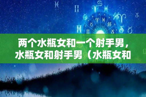 两个水瓶女和一个射手男，水瓶女和射手男（水瓶女和射手男一对冤家）