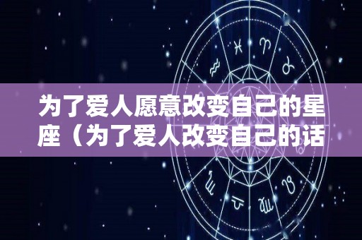 为了爱人愿意改变自己的星座（为了爱人改变自己的话）