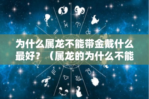 为什么属龙不能带金戴什么最好？（属龙的为什么不能带金子）