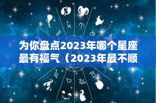 为你盘点2023年哪个星座最有福气（2023年最不顺的星座）