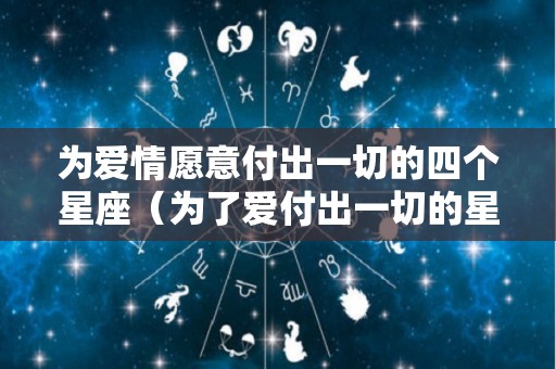 为爱情愿意付出一切的四个星座（为了爱付出一切的星座男）