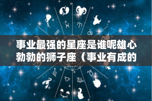 事业最强的星座是谁呢雄心勃勃的狮子座（事业有成的星座排行）