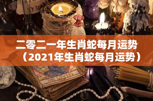 二零二一年生肖蛇每月运势（2021年生肖蛇每月运势）