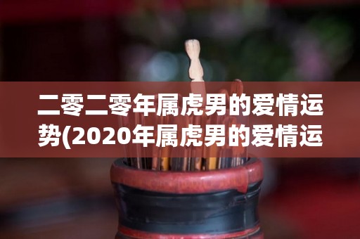 二零二零年属虎男的爱情运势(2020年属虎男的爱情运势预测)