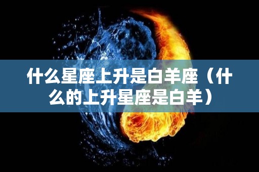 什么星座上升是白羊座（什么的上升星座是白羊）