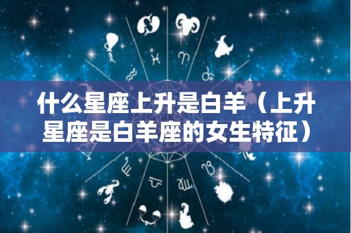 什么星座上升是白羊（上升星座是白羊座的女生特征）