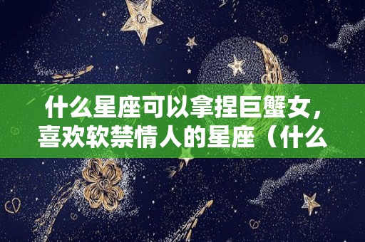 什么星座可以拿捏巨蟹女，喜欢软禁情人的星座（什么星座被巨蟹女吃定）