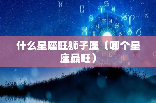 什么星座旺狮子座（哪个星座最旺）