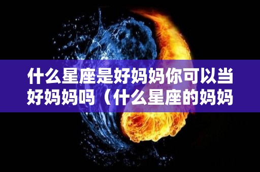 什么星座是好妈妈你可以当好妈妈吗（什么星座的妈妈让人受不了）