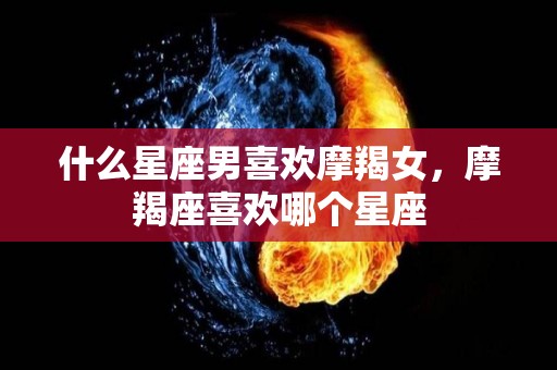 什么星座男喜欢摩羯女，摩羯座喜欢哪个星座