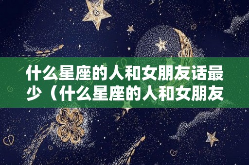 什么星座的人和女朋友话最少（什么星座的人和女朋友话最少呢）