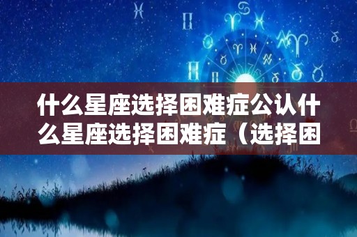 什么星座选择困难症公认什么星座选择困难症（选择困难症是什么星座）