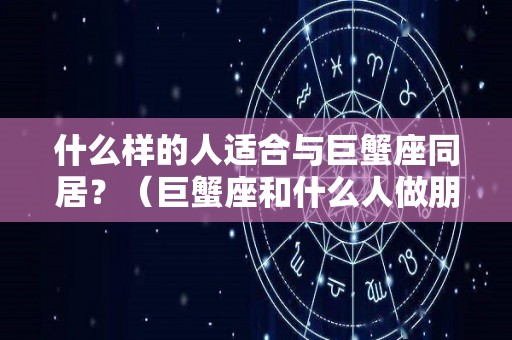 什么样的人适合与巨蟹座同居？（巨蟹座和什么人做朋友）