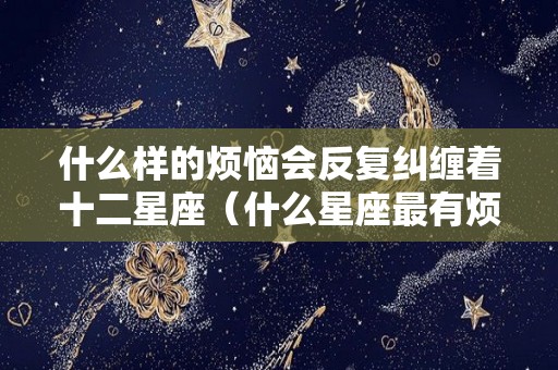 什么样的烦恼会反复纠缠着十二星座（什么星座最有烦恼）