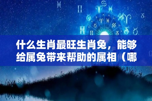 什么生肖最旺生肖兔，能够给属兔带来帮助的属相（哪个生肖旺属兔的生肖）