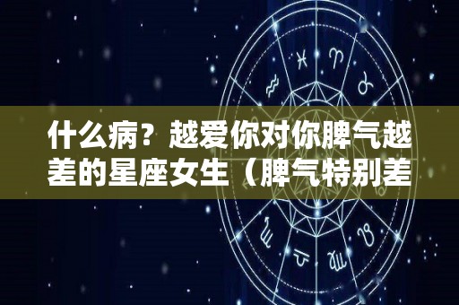 什么病？越爱你对你脾气越差的星座女生（脾气特别差的女生）