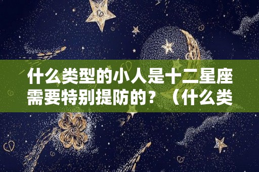 什么类型的小人是十二星座需要特别提防的？（什么类型的小人是十二星座需要特别提防的人）