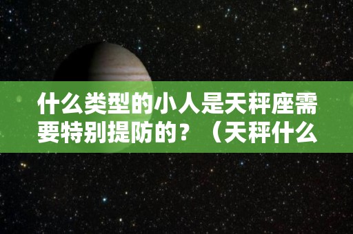 什么类型的小人是天秤座需要特别提防的？（天秤什么样的人）