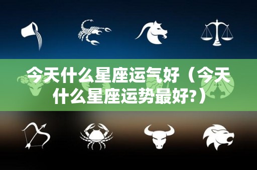 今天什么星座运气好（今天什么星座运势最好?）