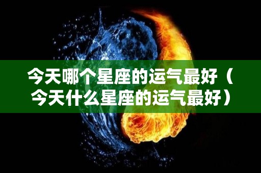 今天哪个星座的运气最好（今天什么星座的运气最好）