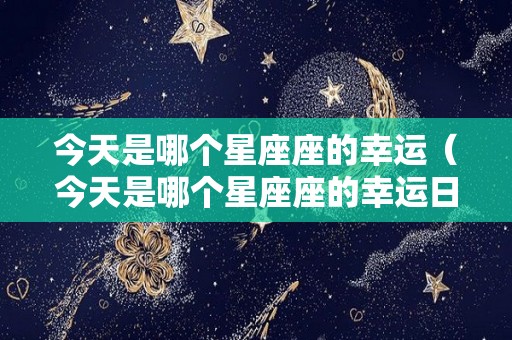 今天是哪个星座座的幸运（今天是哪个星座座的幸运日呢）