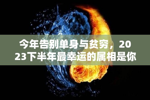 今年告别单身与贫穷，2023下半年最幸运的属相是你吗（2023年运势最好的生肖）