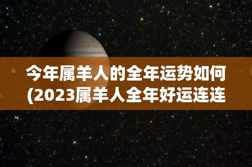 今年属羊人的全年运势如何(2023属羊人全年好运连连，财源滚滚，事业稳步上升！)