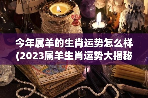 今年属羊的生肖运势怎么样(2023属羊生肖运势大揭秘)