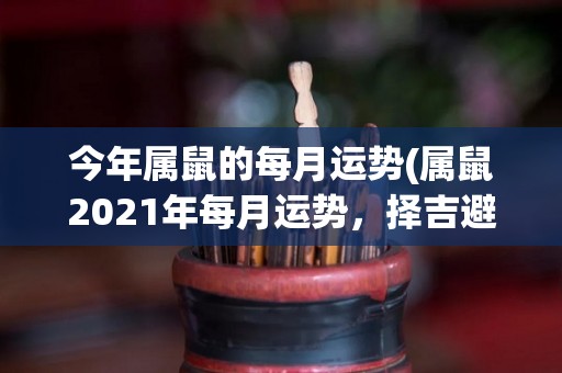 今年属鼠的每月运势(属鼠2021年每月运势，择吉避凶，盼吉而避凶！)