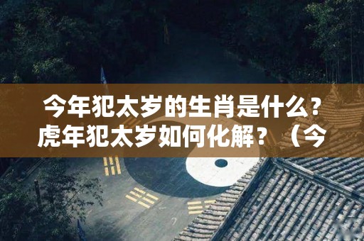 今年犯太岁的生肖是什么？虎年犯太岁如何化解？（今年犯太岁的生肖该注意什么）