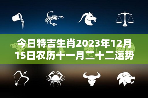 今日特吉生肖2023年12月15日农历十一月二十二运势详解（农历2020年12月15日属什么生肖）