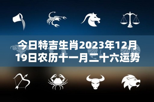 今日特吉生肖2023年12月19日农历十一月二十六运势详解（2023年11月22日农历）